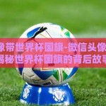 微信头像带世界杯国旗-微信头像的细节，揭秘世界杯国旗的背后故事