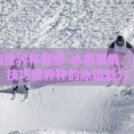 雪上技巧世界杯视频-冰雪激情，揭秘雪上技巧世界杯的冰霜魅力
