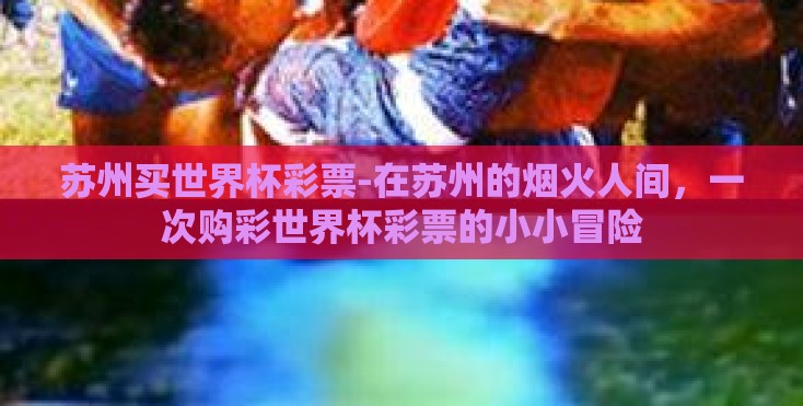 苏州买世界杯彩票-在苏州的烟火人间,一次购彩世界杯彩票的小小冒险 苏州买世界杯彩票-在苏州的烟火人间,一次购彩世界杯彩票的小小冒险