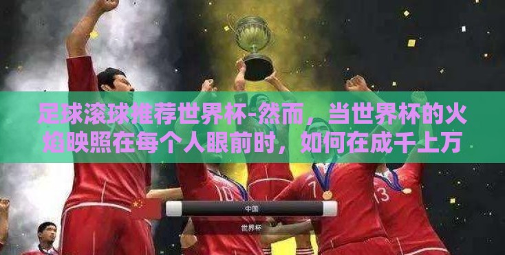 足球滚球推荐世界杯-然而,当世界杯的火焰映照在每个人眼前时,如何在成千上万的信息和预测中做出抉择?本文将从专业角度和实战经验出发,为你揭秘如何做好一场成功的足球滚球推荐,以及预测比赛的黄金法则 足球滚球推荐世界杯-然而,当世界杯的火焰映照在每个人眼前时,如何在成千上万的信息和预测中做出抉择?本文将从专业角度和实战经验出发,为你揭秘如何做好一场成功的足球滚球推荐,以及预测比赛的黄金法则