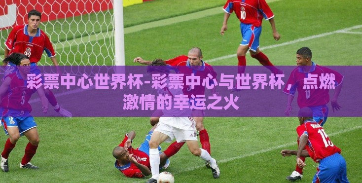彩票中心世界杯-彩票中心与世界杯,点燃激情的幸运之火 彩票中心世界杯-彩票中心与世界杯,点燃激情的幸运之火