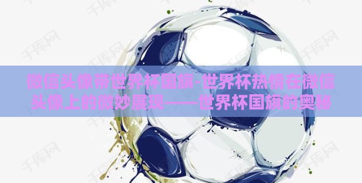 微信头像带世界杯国旗-世界杯热情在微信头像上的微妙展现——世界杯国旗的奥秘
