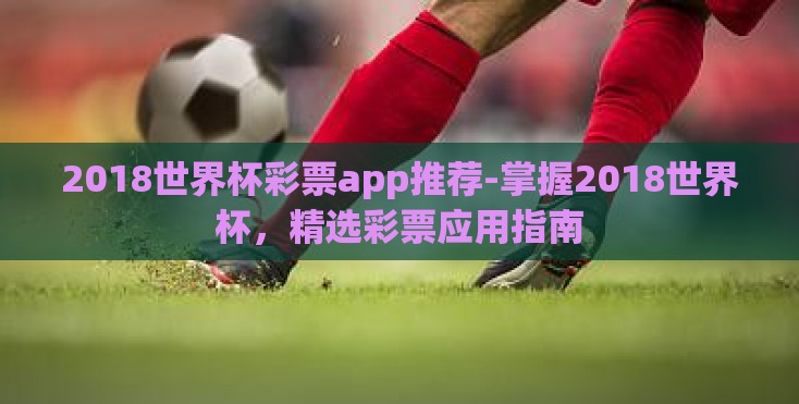 2018世界杯彩票app推荐-掌握2018世界杯，精选彩票应用指南