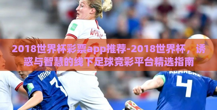 2018世界杯彩票app推荐-2018世界杯，诱惑与智慧的线下足球竞彩平台精选指南